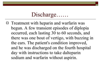 Discharge…… Treatment with heparin and warfarin was begun. A few transient episodes of diplopia occurred, each lasting 30 to 60 seconds, and there was one bout of vertigo, with buzzing in the ears. The patient's condition improved, and he was discharged on the fourth hospital day with instructions to take dalteparin sodium and warfarin without aspirin.  