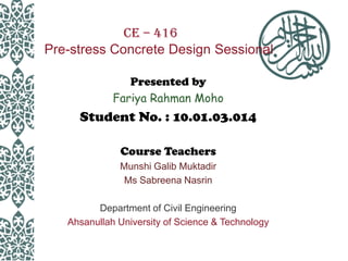 CE – 416
Pre-stress Concrete Design Sessional
Presented by
Fariya Rahman Moho

Student No. : 10.01.03.014
Course Teachers
Munshi Galib Muktadir
Ms Sabreena Nasrin

Department of Civil Engineering
Ahsanullah University of Science & Technology

 