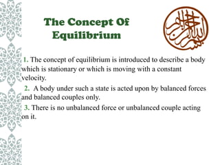 The Concept Of
Equilibrium
1. The concept of equilibrium is introduced to describe a body
which is stationary or which is moving with a constant
velocity.
2. A body under such a state is acted upon by balanced forces
and balanced couples only.
3. There is no unbalanced force or unbalanced couple acting
on it.

 