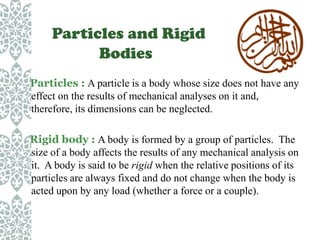 Particles and Rigid
Bodies
Particles : A particle is a body whose size does not have any
effect on the results of mechanical analyses on it and,
therefore, its dimensions can be neglected.
Rigid body : A body is formed by a group of particles. The
size of a body affects the results of any mechanical analysis on
it. A body is said to be rigid when the relative positions of its
particles are always fixed and do not change when the body is
acted upon by any load (whether a force or a couple).

 