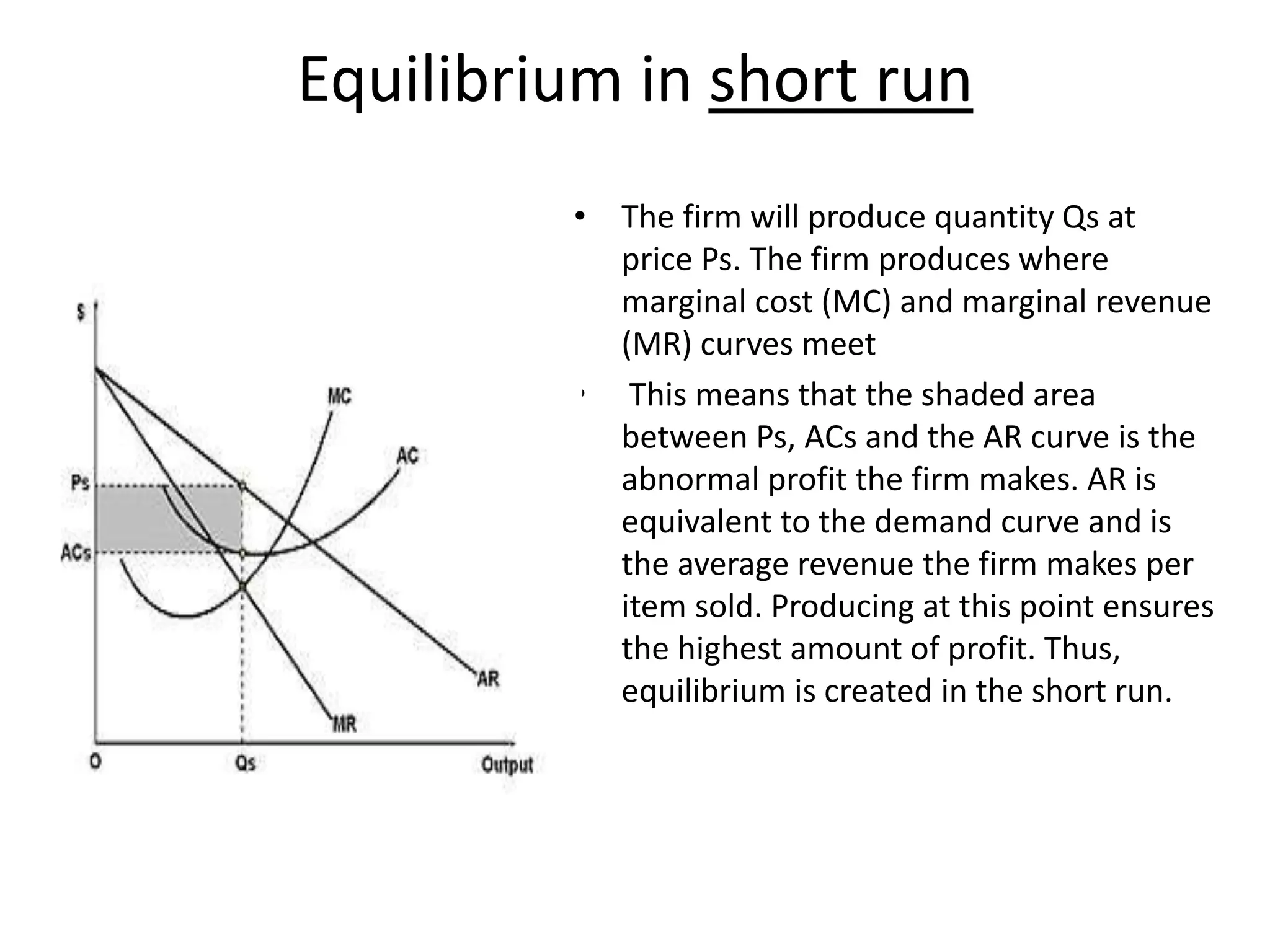 Equilibrium in short run
• The firm will produce quantity Qs at
price Ps. The firm produces where
marginal cost (MC) and marginal revenue
(MR) curves meet
• This means that the shaded area
between Ps, ACs and the AR curve is the
abnormal profit the firm makes. AR is
equivalent to the demand curve and is
the average revenue the firm makes per
item sold. Producing at this point ensures
the highest amount of profit. Thus,
equilibrium is created in the short run.
 