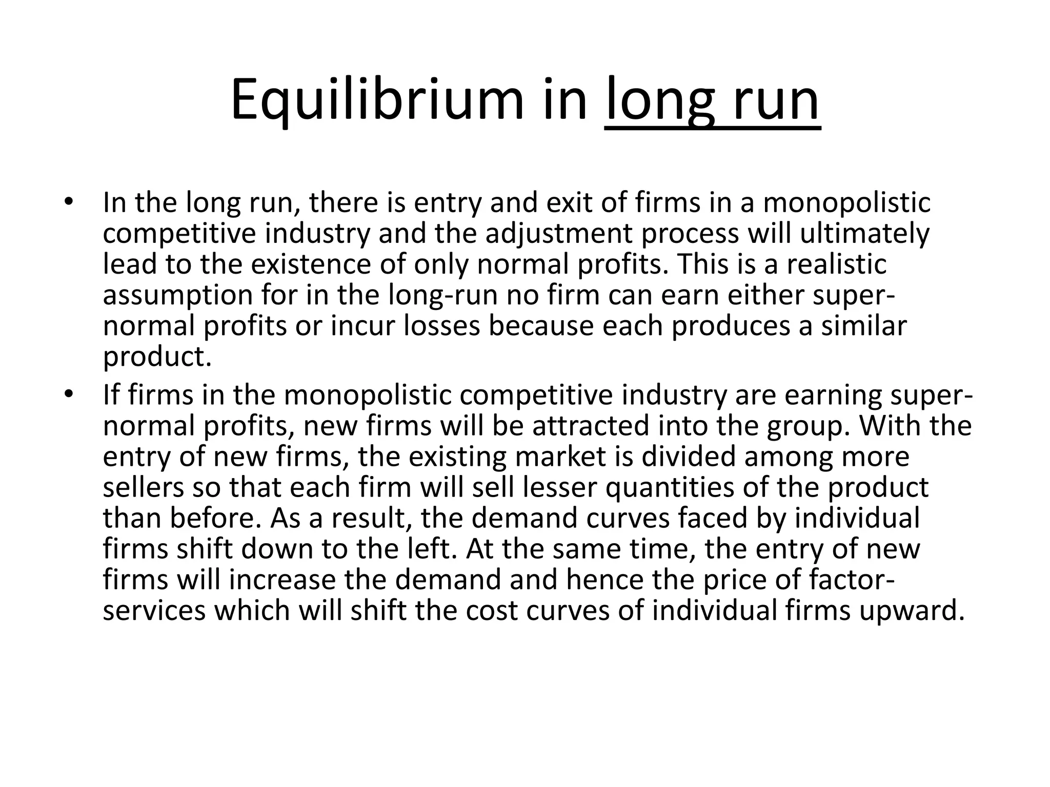 Equilibrium in long run
• In the long run, there is entry and exit of firms in a monopolistic
competitive industry and the adjustment process will ultimately
lead to the existence of only normal profits. This is a realistic
assumption for in the long-run no firm can earn either super-
normal profits or incur losses because each produces a similar
product.
• If firms in the monopolistic competitive industry are earning super-
normal profits, new firms will be attracted into the group. With the
entry of new firms, the existing market is divided among more
sellers so that each firm will sell lesser quantities of the product
than before. As a result, the demand curves faced by individual
firms shift down to the left. At the same time, the entry of new
firms will increase the demand and hence the price of factor-
services which will shift the cost curves of individual firms upward.
 