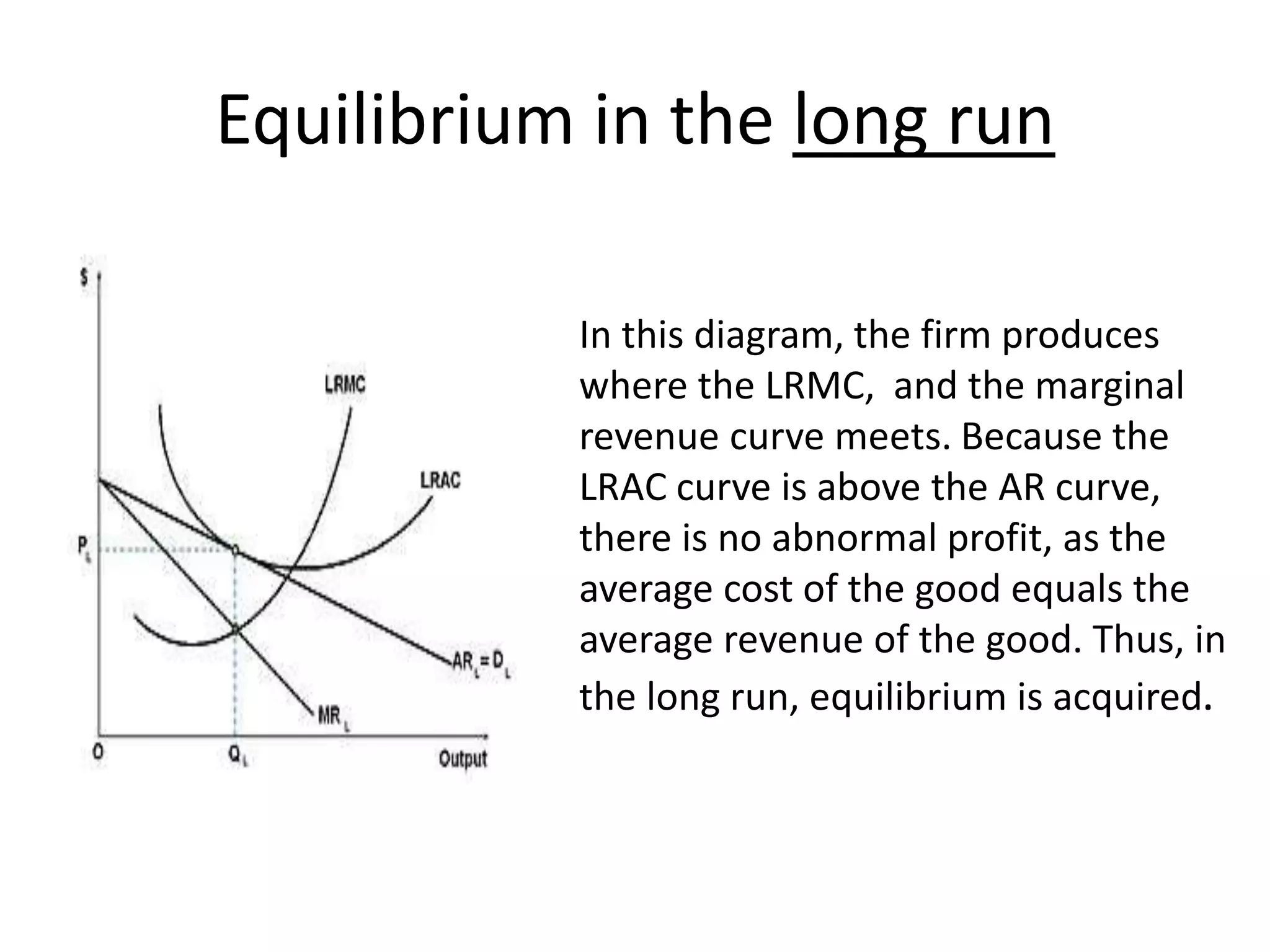 Equilibrium in the long run
• In this diagram, the firm produces
where the LRMC, and the marginal
revenue curve meets. Because the
LRAC curve is above the AR curve,
there is no abnormal profit, as the
average cost of the good equals the
average revenue of the good. Thus, in
the long run, equilibrium is acquired.
 