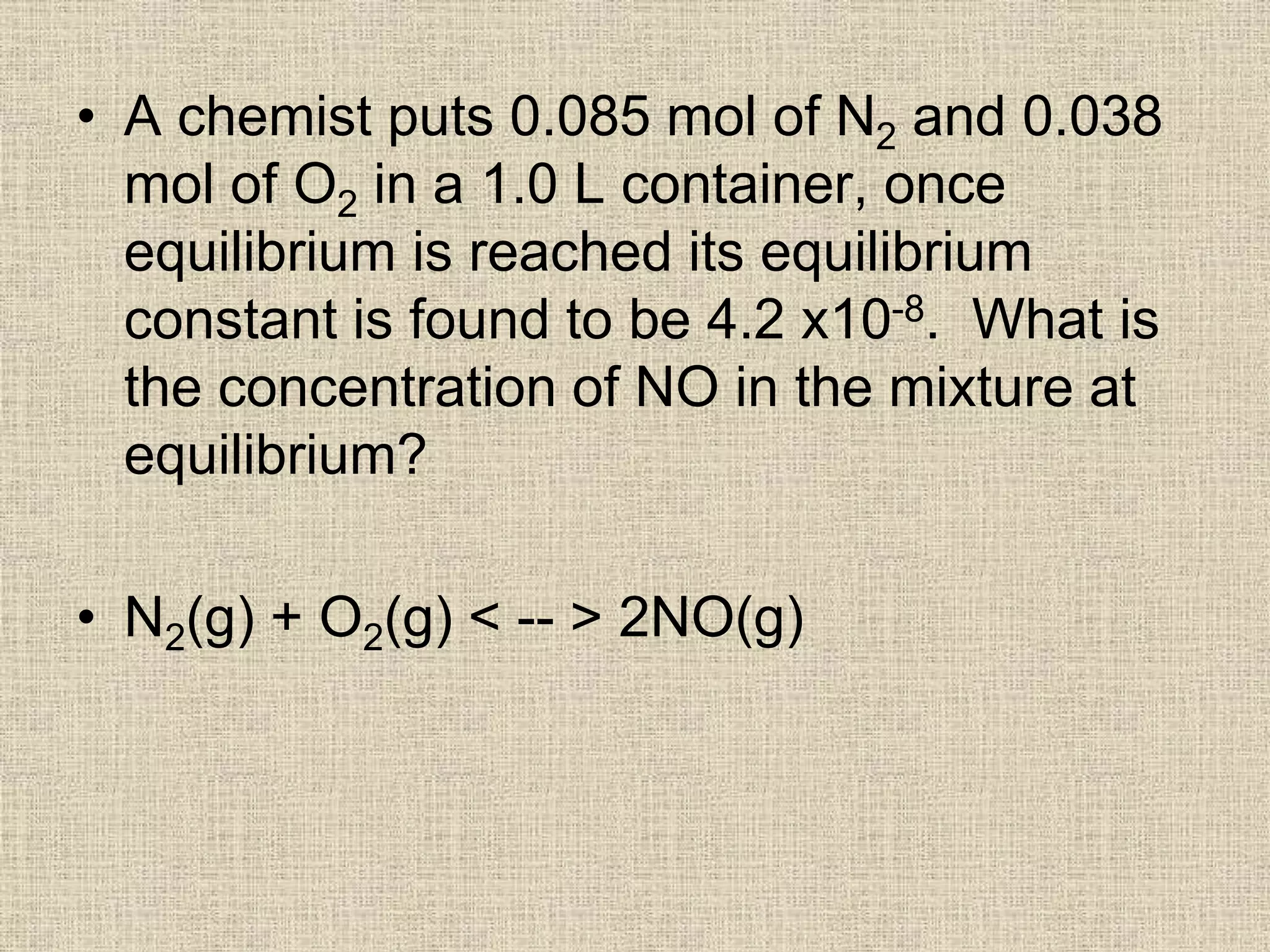 • A chemist puts 0.085 mol of N2 and 0.038
mol of O2 in a 1.0 L container, once
equilibrium is reached its equilibrium
constant is found to be 4.2 x10-8. What is
the concentration of NO in the mixture at
equilibrium?
• N2(g) + O2(g) < -- > 2NO(g)
 