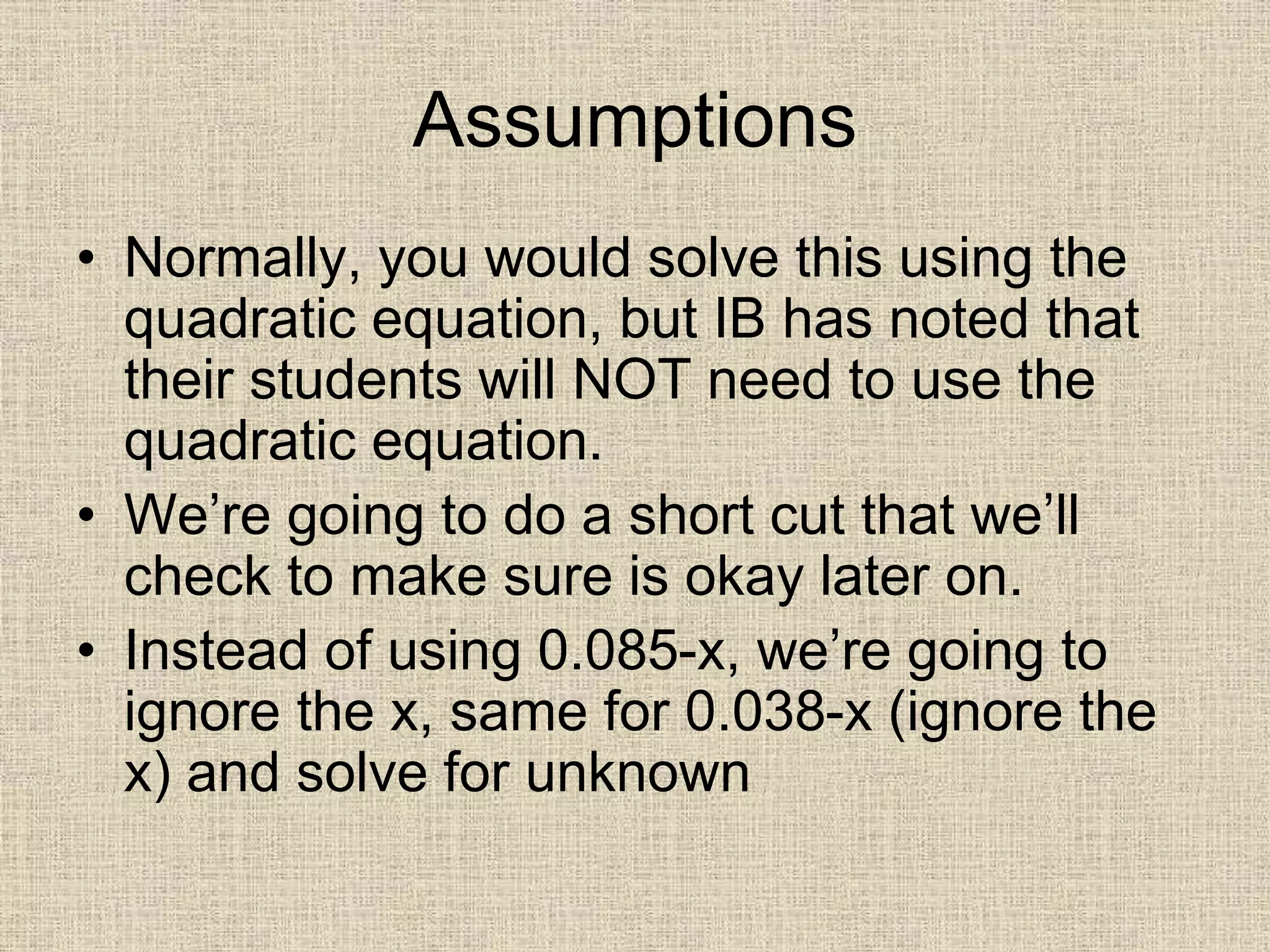 Assumptions
• Normally, you would solve this using the
quadratic equation, but IB has noted that
their students will NOT need to use the
quadratic equation.
• We’re going to do a short cut that we’ll
check to make sure is okay later on.
• Instead of using 0.085-x, we’re going to
ignore the x, same for 0.038-x (ignore the
x) and solve for unknown
 