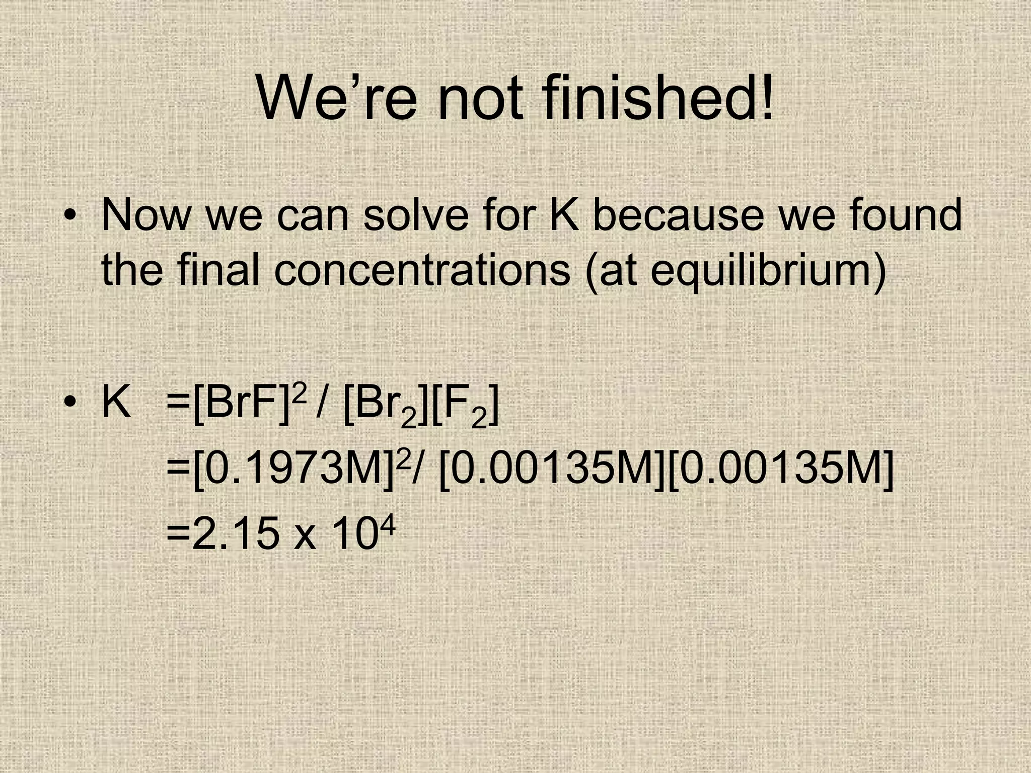 We’re not finished!
• Now we can solve for K because we found
the final concentrations (at equilibrium)
• K =[BrF]2 / [Br2][F2]
=[0.1973M]2/ [0.00135M][0.00135M]
=2.15 x 104
 