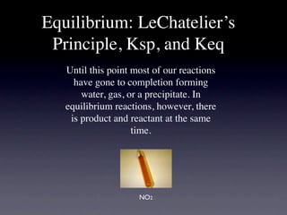 Equilibrium: LeChatelier’s
 Principle, Ksp, and Keq
   Until this point most of our reactions
     have gone to completion forming
       water, gas, or a precipitate. In
   equilibrium reactions, however, there
    is product and reactant at the same
                    time.




                     NO2
 
