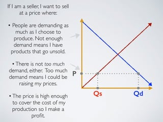 Qd 
P 
If I am a seller, I want to sell 
at a price where: 
! 
• People are demanding as 
much as I choose to 
produce. Not enough 
demand means I have 
products that go unsold. 
! 
• There is not too much 
demand, either. Too much 
demand means I could be 
raising my prices. 
! 
• The price is high enough 
to cover the cost of my 
production so I make a 
profit. 
Qs 
 