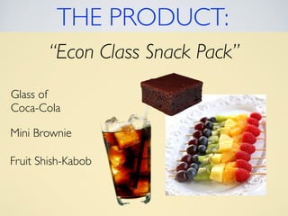 THE PRODUCT: 
“Econ Class Snack Pack” 
Glass of 
Coca-Cola 
Mini Brownie 
Fruit Shish-Kabob 
 