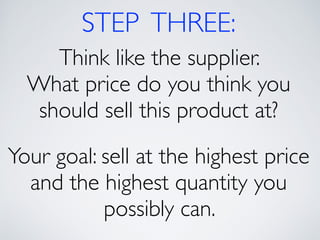 STEP THREE: 
Think like the supplier. 
What price do you think you 
should sell this product at? 
! 
Your goal: sell at the highest price 
and the highest quantity you 
possibly can. 
 