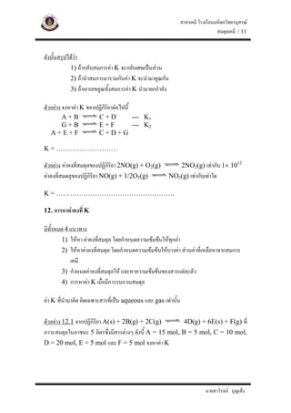 สาขาเคมี โรงเรียนมหิดลวิทยานุสรณ
                                                                                  สมดุลเคมี / 11


ดังนั้นสรุปไดวา
             1) ถากลับสมการคา K จะกลับเศษเปนสวน
             2) ถานําสมการมารวมกันคา K จะนํามาคูณกัน
             3) ถาเอาเลขคูณทั้งสมการคา K นํามายกกําลัง

ตัวอยาง จงหาคา K ของปฏิกิริยาตอไปนี้
     A+B                 C+D   --- K1
     G+B                 E+F   --- K2
   A+E+F                 C+D+G

K = ………………………

ตัวอยาง คาคงที่สมดุลของปฏิกิริยา 2NO(g) + O2(g)               2NO2(g) เทากับ 1× 1012
คาคงที่สมดลุของปฏิกิริยา NO(g) + 1/2O2(g)                 NO2(g) เทากับเทาใด

K = …………………………………………….

12. การหาคาคงที่ K

มีทั้งหมด 4 แนวทาง
        1) ใหหา คาคงทีสมดุล โดยกําหนดความเขมขนใหทกคา
                        ่                              ุ
        2) ใหหาคาคงที่สมดุล โดยกําหนดความเขมขนใหบางคา สวนคาที่เหลือหาจากสมการ
            เคมี
        3) กําหนดคาคงที่สมดุลให และหาความเขมขนของสารแตละตัว
        4) การหาคา K เมื่อมีการรบกวนสมดุล

คา K ที่นํามาคิด คิดเฉพาะสารที่เปน aqueous และ gas เทานั้น

ตัวอยาง 12.1 จากปฏิกิริยา A(s) + 2B(g) + 2C(g)           4D(g) + 6E(s) + F(g) ที่
ภาวะสมดุลในภาชนะ 5 ลิตรซึ่งมีสารตางๆ ดังนี้ A = 15 mol, B = 5 mol, C = 10 mol,
D = 20 mol, E = 5 mol และ F = 5 mol จงหาคา K




                                                                            นายสาโรจน บุญเส็ง
 