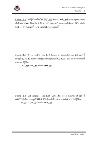 สาขาเคมี โรงเรียนมหิดลวิทยานุสรณ
                                                                       สมดุลเคมี / 12


ตัวอยาง 12.2 จากปฏิกิริยาเคมีตอไปนี้ N2O4(g)    2NO2(g) ที่ภาวะสมดุลพบวาความ
เขมขนของ N2O4 มีคาเทากับ 4.50 × 10 mol/dm และ ความเขมขนของ NO2 เทากับ
                                          -2    3


1.61 × 10-2 mol/dm3 จงคํานวณหาคา K ของปฏิกิริยานี้




ตัวอยาง 12.3 3.0 โมลของ SO2 และ 1.50 โมลของ O2 บรรจุอยูในภาชนะ 2.0 dm3 ที่
อุณหภูมิ 1350 K จากการทดลองพบวาที่ภาวะสมดุลมี O2 0.90 โมล จงคํานวณหาคาคงที่
สมดุลของปฏิกิริยา
      2SO2(g) + O2(g)           2SO3(g)




ตัวอยาง 12.4 1.24 โมลของ H2 และ 5.08 โมลของ N2 บรรจุอยูในภาชนะ 10 dm3 ที่
400 ๐C เมื่อถึงภาวะสมดุลมี NH3 0.159 โมลเกิดขึน จงคํานวณหาคา K สําหรับปฏิกิริยา
                                              ้
      N2(g) + 3H2(g)            2NH3(g)




                                                                 นายสาโรจน บุญเส็ง
 