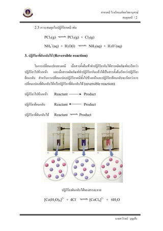 สาขาเคมี โรงเรียนมหิดลวิทยานุสรณ
                                                                                สมดุลเคมี / 2

        2.3 ภาวะสมดุลในปฏิกิริยาเคมี เชน

                 PCl5(g)          PCl3(g) + Cl2(g)

                 NH4+(aq) + H2O(l)                 NH3(aq) + H3O+(aq)

3. ปฏิกิริยาทีผันกลับได (Reversible reaction)
              ่

         ในการเปลี่ยนแปลงทางเคมี เมื่อสารตั้งตนเขาทําปฏิกิริยากันไดสารผลิตภัณฑจะเรียกวา
ปฏิกิริยาไปขางหนา และเมื่อสารผลิตภัณฑทําปฏิกิริยากันแลวไดเปนสารตั้งตนเรียกวาปฏิกิรยา
                                                                                          ิ
ยอนกลับ สําหรับการเปลี่ยนแปลงปฏิกริยาเคมีทั้งไปขางหนาและปฏิกิริยายอนกลับจะเรียกวาการ
                                        ิ
เปลี่ยนแปลงทีผันกลับไดหรือปฏิกิริยาที่ผันกลับได (reversible reaction)
              ่

ปฏิกิริยาไปขางหนา      Reactant              Product

ปฏิกิริยายอนกลับ        Reactant              Product

ปฏิกิริยาที่ผันกลับได   Reactant           Product




                             ปฏิกิริยาผันกลับไดของสารละลาย

                 [Co(H2O)6]2+ + 4Cl-                [CoCl4]2- + 6H2O



                                                                         นายสาโรจน บุญเส็ง
 