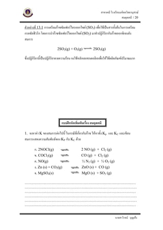 สาขาเคมี โรงเรียนมหิดลวิทยานุสรณ
                                                                                 สมดุลเคมี / 20

ตัวอยางที่ 13.1 การเตรียมกาซซัลเฟอรไตรออกไซด (SO3) เพื่อใชเปนสารตั้งตนในการเตรียม
กรดซัลฟวริก โดยการนํากาซซัลเฟอรไดออกไซด (SO2) มาทําปฏิกิริยากับกาซออกซิเจนดัง
สมการ

                          2SO2(g) + O2(g)               2SO3(g)

ซึ่งปฏิกิริยานี้เปนปฏิกิริยาคายความรอน จงใชหลักเลอชาเตอลิเอเพื่อใหไดผลิตภัณฑปริมาณมาก




                              แบบฝกหัดเพิมเติมเรื่อง สมดุลเคมี
                                          ่

1. จงหาคา K ของสมการตอไปนี้ ในกรณีที่เกียวกับกาซ ใหหาทั้ง Kp และ KC และเขียน
                                          ่
สมการแสดงความสัมพันธของ KP กับ KC ดวย

        ก. 2NOCl(g)                           2 NO (g) + Cl2 (g)
        ข. COCl2(g)                           CO (g) + Cl2 (g)
        ค. NO(g)                               ½ N2 (g) + ½ O2 (g)
        ง. Zn (s) + CO2(g)                     ZnO (s) + CO (g)
        จ. MgSO4(s)                            MgO (s) + SO3 (g)

……………………………………………………………………………
………………………………………….…………………………………
……………………………………………………………………………
……….……………………………………………………………………
………………………………………………….…………………………
……………………………………………………………………………


                                                                           นายสาโรจน บุญเส็ง
 