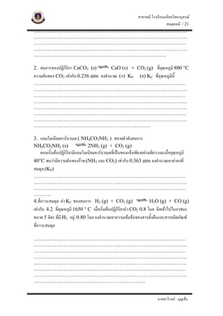 สาขาเคมี โรงเรียนมหิดลวิทยานุสรณ
                                       สมดุลเคมี / 21
……………….……………………………………………………………
………………………………………………………….…………………
……………………………………………………………………………
……………………….……………………………………………………
………………………………………………………………….

2. สมการของปฏิกิริยา CaCO3 (s)                CaO (s) + CO2 (g) ที่อุณหภูมิ 800 °C
ความดันของ CO2 เทากับ 0.236 atm จงคํานวณ (ก) KP
                     (ข) KC ที่อุณหภูมินี้
……………………………………………………………………………
………………………………………….…………………………………
……………………………………………………………………………
……….……………………………………………………………………
………………………………………………….…………………………
……………………………………………………………………………
……………….……………………………………………………………
………………………………………………………….

3. แอมโมเนียมคารบาเมต ( NH4CO2NH2 ) สลายตัวดังสมการ
NH4CO2NH2 (s)              2NH3 (g) + CO2 (g)
   ตอนเริ่มตนปฏิกิริยามีแอมโมเนียมคารบาเมตที่เปนของแข็งเพียงอยางเดียว และเมื่ออุณหภูมิ
40°C พบวามีความดันของกาซ (NH3 และ CO2) เทากับ 0.363 atm จงคํานวณหาคาคงที่
สมดุล (KP)
……………………………………………………………………………
………………………………………….…………………………………
……………………………………………………………………………
……….
4.ที่ภาวะสมดุล คา KC ของสมการ H2 (g) + CO2 (g) H2O (g) + CO (g)
เทากับ 4.2 ที่อุณหภูมิ 1650 ° C เมื่อเริ่มตนปฏิกิริยานํา CO2 0.8 โมล ฉีดเขาไปในภาชนะ
ขนาด 5 ลิตร ที่มี H2 อยู 0.80 โมล จงคํานวณหาความเขมขนของสารตั้งตนและสารผลิตภัณฑ
ที่ภาวะสมดุล

……………………………………………………………………………
………………………………………….…………………………………
……………………………………………………………………………
……….……………………………………………………………………
………………………………………………….…………………………
……………………………………………………………………………
…………….………………………………………………………………
……………………………………………………….


                                                                          นายสาโรจน บุญเส็ง
 