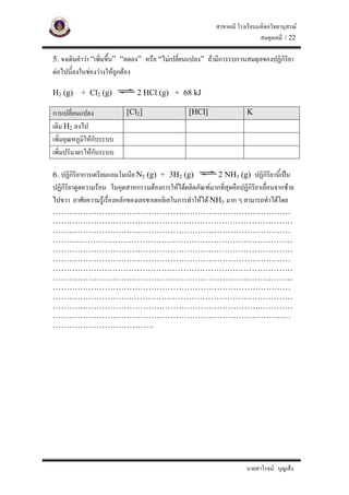 สาขาเคมี โรงเรียนมหิดลวิทยานุสรณ
                                                                            สมดุลเคมี / 22

5. จงเติมคําวา “เพิ่มขึ้น” “ลดลง” หรือ “ไมเปลี่ยนแปลง” ถามีการรบกวนสมดุลของปฏิกิริยา
ตอไปนี้ลงในชองวางใหถกตอง
                        ู

H2 (g)    + Cl2 (g)             2 HCl (g) + 68 kJ

การเปลี่ยนแปลง             [Cl2]                 [HCl]                K
เติม H2 ลงไป
เพิ่มอุณหภูมใหกับระบบ
            ิ
เพิ่มปริมาตรใหกับระบบ

6. ปฏิกิริยาการเตรียมแอมโมเนีย N2 (g) + 3H2 (g)            2 NH3 (g) ปฏิกิริยานี้เปน
ปฏิกริยาดูดความรอน ในอุตสาหกรรมตองการใหไดผลิตภัณฑมากทีสุดคือปฏิกิริยาเลื่อนจากซาย
    ิ                                                        ่
ไปขวา อาศัยความรูเรื่องหลักของเลอชาเตอลิเอในการทําใหได NH3 มาก ๆ สามารถทําไดโดย
……………………………………………………………………………
………………………………………….…………………………………
……………………………………………………………………………
……….……………………………………………………………………
………………………………………………….…………………………
……………………………………………………………………………
……………….……………………………………………………………
………………………………………………………….…………………
……………………………………………………………………………
……………………….……………………………………………………
………………………………………………………………….…………
……………………………………………………………………………
……………………………….




                                                                      นายสาโรจน บุญเส็ง
 