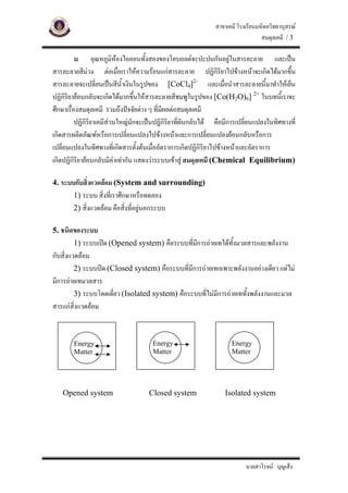 สาขาเคมี โรงเรียนมหิดลวิทยานุสรณ
                                                                                สมดุลเคมี / 3

          ณ อุณหภูมิหองไอออนทั้งสองของโคบอลตจะปะปนกันอยูในสารละลาย และเปน
สารละลายสีมวง ตอเมื่อเราใหความรอนแกสารละลาย ปฏิกิรยาไปขางหนาจะเกิดไดมากขึ้น
                                                                  ิ
สารละลายจะเปลี่ยนเปนสีนาเงินในรูปของ [CoCl4]2- และเมือนําสารละลายนี้มาทําใหเย็น
                             ้ํ                                     ่
ปฏิกิรยายอนกลับจะเกิดไดมากขึ้นใหสารละลายสีชมพูในรูปของ [Co(H2O)6] 2+ ในบทนี้เราจะ
       ิ
ศึกษาเรื่องสมดุลเคมี รวมถึงปจจัยตาง ๆ ที่มีผลตอสมดุลเคมี
          ปฏิกิริยาเคมีสวนใหญมักจะเปนปฏิกิริยาทีผันกลับได คือมีการเปลี่ยนแปลงในทิศทางที่
                                                   ่
เกิดสารผลิตภัณฑหรือการเปลี่ยนแปลงไปขางหนาและการเปลี่ยนแปลงยอนกลับหรือการ
เปลี่ยนแปลงในทิศทางที่เกิดสารตั้งตนเมื่ออัตราการเกิดปฏิกิริยาไปขางหนาและอัตราการ
เกิดปฏิกิริยายอนกลับมีคาเทากัน แสดงวาระบบเขาสู สมดุลเคมี (Chemical Equilibrium)

4. ระบบกับสิ่งแวดลอม (System and surrounding)
       1) ระบบ สิ่งที่เราศึกษาหรือทดลอง
       2) สิ่งแวดลอม คือสิ่งที่อยูนอกระบบ

5. ชนิดของระบบ
       1) ระบบเปด (Opened system) คือระบบที่มีการถายเทไดทั้งมวลสารและพลังงาน
กับสิ่งแวดลอม
         2) ระบบปด (Closed system) คือระบบที่มีการถายเทเฉพาะพลังงานอยางเดียว แตไม
มีการถายเทมวลสาร
         3) ระบบโดดเดี่ยว (Isolated system) คือระบบที่ไมมีการถายเททังพลังงานและมวล
                                                                      ้
สารแกสิ่งแวดลอม


        Energy                        Energy                       Energy
        Matter                        Matter                       Matter




   Opened system                    Closed system                Isolated system




                                                                         นายสาโรจน บุญเส็ง
 