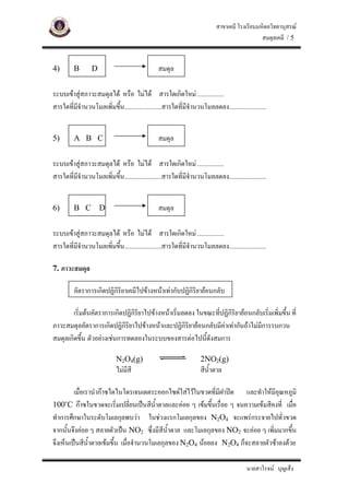 สาขาเคมี โรงเรียนมหิดลวิทยานุสรณ
                                                                                             สมดุลเคมี / 5


4)       B       D                             สมดุล

ระบบเขาสูสภาวะสมดุลได หรือ ไมได สารใดเกิดใหม .................
สารใดที่มีจํานวนโมลเพิ่มขึน........................สารใดที่มีจานวนโมลลดลง........................
                          ้                                   ํ


5)       A B C                                 สมดุล

ระบบเขาสูสภาวะสมดุลได หรือ ไมได สารใดเกิดใหม .................
สารใดที่มีจํานวนโมลเพิ่มขึน........................สารใดที่มีจานวนโมลลดลง........................
                          ้                                   ํ


6)       B C         D                         สมดุล

ระบบเขาสูสภาวะสมดุลได หรือ ไมได สารใดเกิดใหม .................
สารใดที่มีจํานวนโมลเพิ่มขึน........................สารใดที่มีจานวนโมลลดลง........................
                          ้                                   ํ

7. ภาวะสมดุล

         อัตราการเกิดปฏิกิริยาเคมีไปขางหนาเทากับปฏิกิริยายอนกลับ

        เริ่มตนอัตราการเกิดปฏิกิริยาไปขางหนาเริมลดลง ในขณะที่ปฏิกิริยายอนกลับเริ่มเพิ่มขึ้น ที่
                                                  ่
ภาวะสมดุลอัตราการเกิดปฏิกิริยาไปขางหนาและปฏิกริยายอนกลับมีคาเทากันถาไมมีการรบกวน
                                                    ิ
สมดุลเกิดขึ้น ตัวอยางเชนการทดลองในระบบของสารตอไปนี้ดังสมการ

                            N2O4(g)                                2NO2(g)
                            ไมมีสี                                สีน้ําตาล

         เมื่อเรานํากาซไดไนโตรเจนเตตระออกไซดใสไวในขวดที่มีฝาปด และทําใหมีอณหภูมิ
                                                                                 ุ
100๐C กาซในขวดจะเริ่มเปลี่ยนเปนสีนาตาลและคอย ๆ เขมขึ้นเรื่อย ๆ จนความเขมสีคงที่ เมือ
                                        ้ํ                                              ่
ทําการศึกษาในระดับโมเลกุลพบวา ในชวงแรกโมเลกุลของ N2O4 จะแพรกระจายไปทั่วขวด
จากนั้นจึงคอย ๆ สลายตัวเปน NO2 ซึ่งมีสีน้ําตาล และโมเลกุลของ NO2 จะคอย ๆ เพิ่มมากขึ้น
จึงเห็นเปนสีนาตาลเขมขึ้น เมื่อจํานวนโมเลกุลของ N2O4 นอยลง N2O4 ก็จะสลายตัวชาลงดวย
                ้ํ

                                                                                        นายสาโรจน บุญเส็ง
 