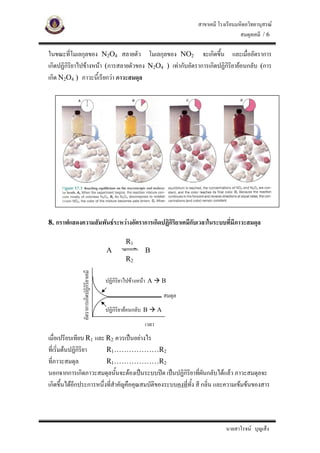 สาขาเคมี โรงเรียนมหิดลวิทยานุสรณ
                                                                                                สมดุลเคมี / 6

ในขณะที่โมเลกุลของ N2O4 สลายตัว โมเลกุลของ NO2 จะเกิดขึ้น และเมื่ออัตราการ
เกิดปฏิกิรยาไปขางหนา (การสลายตัวของ N2O4 ) เทากับอัตราการเกิดปฏิกิริยายอนกลับ (การ
          ิ
เกิด N2O4 ) ภาวะนี้เรียกวา ภาวะสมดุล




8. กราฟแสดงความสัมพันธระหวางอัตราการเกิดปฏิกริยาเคมีกับเวลาในระบบที่มีภาวะสมดุล
                                              ิ

                                                  R1
                                         A                B
                                                  R2
             อัตราการเกิดปฏิกิริยาเคมี




                                         ปฏิกิริยาไปขางหนา A   B

                                                                     สมดุล
                                         ปฏิกิริยายอนกลับ B     A

                                                          เวลา
เมื่อเปรียบเทียบ R1 และ R2 ควรเปนอยางไร
ที่เริ่มตนปฏิกริยา
               ิ         R1………………R2
ที่ภาวะสมดุล             R1………………R2
นอกจากการเกิดภาวะสมดุลนั้นจะตองเปนระบบปด เปนปฏิกิริยาที่ผนกลับไดแลว ภาวะสมดุลจะ
                                                                 ั
เกิดขึ้นไดอีกประการหนึ่งทีสําคัญคือคุณสมบัติของระบบคงทีทั้ง สี กลิ่น และความเขมขนของสาร
                           ่                            ่




                                                                                         นายสาโรจน บุญเส็ง
 
