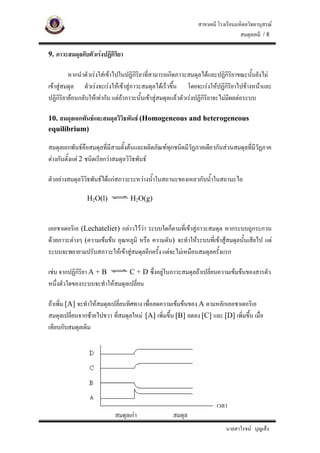 สาขาเคมี โรงเรียนมหิดลวิทยานุสรณ
                                                                                สมดุลเคมี / 8

9. ภาวะสมดุลกับตัวเรงปฏิกิริยา

         หากนําตัวเรงใสเขาไปในปฏิกิริยาที่สามารถเกิดภาวะสมดุลไดและปฏิกิริยาขณะนันยังไม
                                                                                       ้
เขาสูสมดุล ตัวเรงจะเรงใหเขาสูภาวะสมดุลไดเร็วขึ้น โดยจะเรงใหปฏิกริยาไปขางหนาและ
                                                                              ิ
ปฏิกิริยายอนกลับใหเทากัน แตถาภาวะนันเขาสูสมดุลแลวตัวเรงปฏิกิริยาจะไมมีผลตอระบบ
                                        ้

10. สมดุลเอกพันธและสมดุลวิวิธพันธ (Homogeneous and heterogeneous
equilibrium)

สมดุลเอกพันธคือสมดุลที่มีสามตั้งตนและผลิตภัณฑทกชนิดมีวฏภาคเดียวกันสวนสมดุลที่มีวฏภาค
                                                 ุ       ั                          ั
ตางกันตั้งแต 2 ชนิดเรียกวาสมดุลวิวิธพันธ

ตัวอยางสมดุลวิวิธพันธไดแกสภาวะระหวางน้ําในสถานะของเหลวกับน้ําในสถานะไอ

                H2O(l)            H2O(g)



เลอชาเตอริเอ (Lechatelier) กลาวไววา ระบบใดก็ตามที่เขาสูภาวะสมดุล หากระบบถูกระกวน
                                     
ดวยภาวะตางๆ (ความเขมขน อุณหภูมิ หรือ ความดัน) จะทําใหระบบที่เขาสูสมดุลนั้นเสียไป แต
ระบบจะพยายามปรับสภาวะใหเขาสูสมดุลอีกครั้ง แตจะไมเหมือนสมดุลครั้งแรก

เชน จากปฏิกริยา A + B
            ิ                  C + D ซึ่งอยูในภาวะสมดุลถาเปลี่ยนความเขมขนของสารตัว
หนึ่งตัวใดของระบบจะทําใหสมดุลเปลี่ยน

ถาเพิ่ม [A] จะทําใหสมดุลเปลี่ยนทิศทาง เพื่อลดความเขมขนของ A ตามหลักเลอชาเตอริเอ
สมดุลเปลี่ยนจากซายไปขวา ที่สมดุลใหม [A] เพิ่มขึ้น [B] ลดลง [C] และ [D] เพิ่มขึ้น เมื่อ
เทียบกับสมดุลเดิม




                                                                     เวลา
                           สมดุลเกา               สมดุล
                                                                         นายสาโรจน บุญเส็ง
 