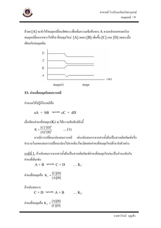 สาขาเคมี โรงเรียนมหิดลวิทยานุสรณ
                                                                               สมดุลเคมี / 9


ถาลด [A] จะทําใหสมดุลเปลี่ยนทิศทาง เพื่อเพิ่มความเขมขนของ A ตามหลักเลอชาเตอริเอ
สมดุลเปลี่ยนจากขวาไปซาย ที่สมดุลใหม [A] ลดลง [B] เพิ่มขึ้น [C] และ [D] ลดลง เมื่อ
เทียบกับสมดุลเดิม




                                                                  เวลา
                          สมดุลเกา                 สมดุล
11. คาคงที่สมดุลกับสมการเคมี

กําหนดใหปฏิกิริยาเคมีคือ

        aA + bB                    cC + dD

เมื่อเขียนคาคงที่สมดุล (K) จะไดความสัมพันธดังนี้
             [C]c [D]d
        K=                         ... (1)
             [A]a [B]b
       หากมีการเปลียนแปลงสมการเคมี เชนกลับสมการจากสารตั้งตนเปนสารผลิตภัณฑหรือ
                   ่
จํานวนโมลของสมการเปลี่ยนแปลงไปจากเดิม ก็จะมีผลตอคาคงที่สมดุลใหมดวย ดังตัวอยาง
                                                                   

กรณีที่ 1. ถากลับสมการจากสารตั้งตนเปนสารผลิตภัณฑคาคงที่สมดุลใหมจะเปนสวนกลับกับ
คาคงที่เดิมเชน
         A+B                C+D              … K1

                          [C][D]
คาคงที่สมดุลคือ   K1 =
                          [A][B]

ถากลับสมการ
        C+D                 A+B              … K2

คาคงที่สมดุลคือ K 2 = [A][B]
                          [C][D]


                                                                         นายสาโรจน บุญเส็ง
 