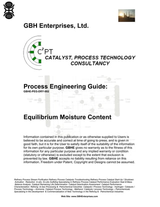 GBH Enterprises, Ltd.

Process Engineering Guide:
GBHE-PEG-DRY-002

Equilibrium Moisture Content
Information contained in this publication or as otherwise supplied to Users is
believed to be accurate and correct at time of going to press, and is given in
good faith, but it is for the User to satisfy itself of the suitability of the information
for its own particular purpose. GBHE gives no warranty as to the fitness of this
information for any particular purpose and any implied warranty or condition
(statutory or otherwise) is excluded except to the extent that exclusion is
prevented by law. GBHE accepts no liability resulting from reliance on this
information. Freedom under Patent, Copyright and Designs cannot be assumed.

Refinery Process Stream Purification Refinery Process Catalysts Troubleshooting Refinery Process Catalyst Start-Up / Shutdown
Activation Reduction In-situ Ex-situ Sulfiding Specializing in Refinery Process Catalyst Performance Evaluation Heat & Mass
Balance Analysis Catalyst Remaining Life Determination Catalyst Deactivation Assessment Catalyst Performance
Characterization Refining & Gas Processing & Petrochemical Industries Catalysts / Process Technology - Hydrogen Catalysts /
Process Technology – Ammonia Catalyst Process Technology - Methanol Catalysts / process Technology – Petrochemicals
Specializing in the Development & Commercialization of New Technology in the Refining & Petrochemical Industries
Web Site: www.GBHEnterprises.com

 