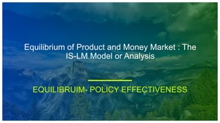Equilibrium of Product and Money Market : The
IS-LM Model or Analysis
EQUILIBRUIM- POLICY EFFECTIVENESS
 
