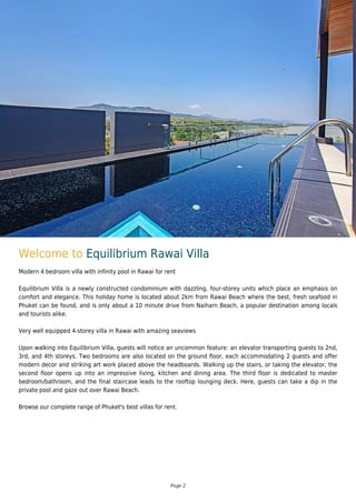 Welcome to Equilibrium Rawai Villa
Modern 4 bedroom villa with infinity pool in Rawai for rent
Equilibrium Villa is a newly constructed condominium with dazzling, four-storey units which place an emphasis on
comfort and elegance. This holiday home is located about 2km from Rawai Beach where the best, fresh seafood in
Phuket can be found, and is only about a 10 minute drive from Naiharn Beach, a popular destination among locals
and tourists alike.
Very well equipped 4-storey villa in Rawai with amazing seaviews
Upon walking into Equilibrium Villa, guests will notice an uncommon feature: an elevator transporting guests to 2nd,
3rd, and 4th storeys. Two bedrooms are also located on the ground floor, each accommodating 2 guests and offer
modern decor and striking art work placed above the headboards. Walking up the stairs, or taking the elevator, the
second floor opens up into an impressive living, kitchen and dining area. The third floor is dedicated to master
bedroom/bathroom, and the final staircase leads to the rooftop lounging deck. Here, guests can take a dip in the
private pool and gaze out over Rawai Beach.
Browse our complete range of Phuket's best villas for rent.
Page 2
 