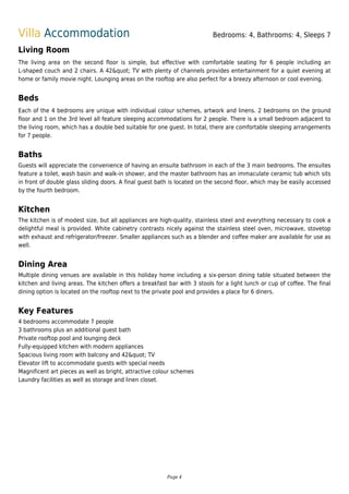Villa Accommodation Bedrooms: 4, Bathrooms: 4, Sleeps 7
Living Room
The living area on the second floor is simple, but effective with comfortable seating for 6 people including an
L-shaped couch and 2 chairs. A 42" TV with plenty of channels provides entertainment for a quiet evening at
home or family movie night. Lounging areas on the rooftop are also perfect for a breezy afternoon or cool evening.
Beds
Each of the 4 bedrooms are unique with individual colour schemes, artwork and linens. 2 bedrooms on the ground
floor and 1 on the 3rd level all feature sleeping accommodations for 2 people. There is a small bedroom adjacent to
the living room, which has a double bed suitable for one guest. In total, there are comfortable sleeping arrangements
for 7 people.
Baths
Guests will appreciate the convenience of having an ensuite bathroom in each of the 3 main bedrooms. The ensuites
feature a toilet, wash basin and walk-in shower, and the master bathroom has an immaculate ceramic tub which sits
in front of double glass sliding doors. A final guest bath is located on the second floor, which may be easily accessed
by the fourth bedroom.
Kitchen
The kitchen is of modest size, but all appliances are high-quality, stainless steel and everything necessary to cook a
delightful meal is provided. White cabinetry contrasts nicely against the stainless steel oven, microwave, stovetop
with exhaust and refrigerator/freezer. Smaller appliances such as a blender and coffee maker are available for use as
well.
Dining Area
Multiple dining venues are available in this holiday home including a six-person dining table situated between the
kitchen and living areas. The kitchen offers a breakfast bar with 3 stools for a light lunch or cup of coffee. The final
dining option is located on the rooftop next to the private pool and provides a place for 6 diners.
Key Features
4 bedrooms accommodate 7 people
3 bathrooms plus an additional guest bath
Private rooftop pool and lounging deck
Fully-equipped kitchen with modern appliances
Spacious living room with balcony and 42" TV
Elevator lift to accommodate guests with special needs
Magnificent art pieces as well as bright, attractive colour schemes
Laundry facilities as well as storage and linen closet.
Page 4
 