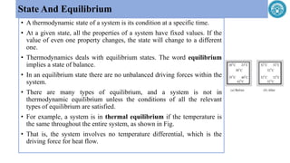 • A thermodynamic state of a system is its condition at a specific time.
• At a given state, all the properties of a system have fixed values. If the
value of even one property changes, the state will change to a different
one.
• Thermodynamics deals with equilibrium states. The word equilibrium
implies a state of balance.
• In an equilibrium state there are no unbalanced driving forces within the
system.
• There are many types of equilibrium, and a system is not in
thermodynamic equilibrium unless the conditions of all the relevant
types of equilibrium are satisfied.
• For example, a system is in thermal equilibrium if the temperature is
the same throughout the entire system, as shown in Fig.
• That is, the system involves no temperature differential, which is the
driving force for heat flow.
State And Equilibrium
 