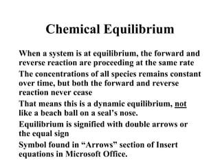 Chemical Equilibrium
When a system is at equilibrium, the forward and
reverse reaction are proceeding at the same rate
The concentrations of all species remains constant
over time, but both the forward and reverse
reaction never cease
That means this is a dynamic equilibrium, not
like a beach ball on a seal’s nose.
Equilibrium is signified with double arrows or
the equal sign
Symbol found in “Arrows” section of Insert
equations in Microsoft Office.

 