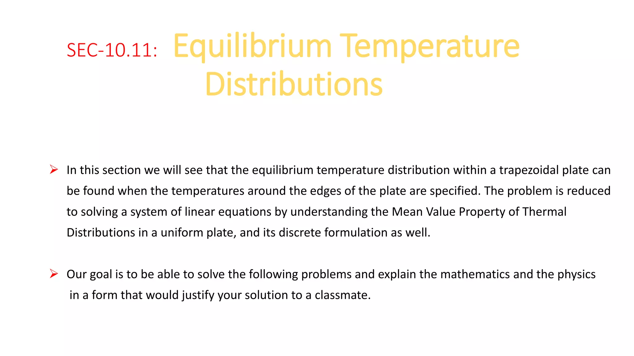 SEC-10.11: Equilibrium Temperature
Distributions
 In this section we will see that the equilibrium temperature distribution within a trapezoidal plate can
be found when the temperatures around the edges of the plate are specified. The problem is reduced
to solving a system of linear equations by understanding the Mean Value Property of Thermal
Distributions in a uniform plate, and its discrete formulation as well.
 Our goal is to be able to solve the following problems and explain the mathematics and the physics
in a form that would justify your solution to a classmate.
 