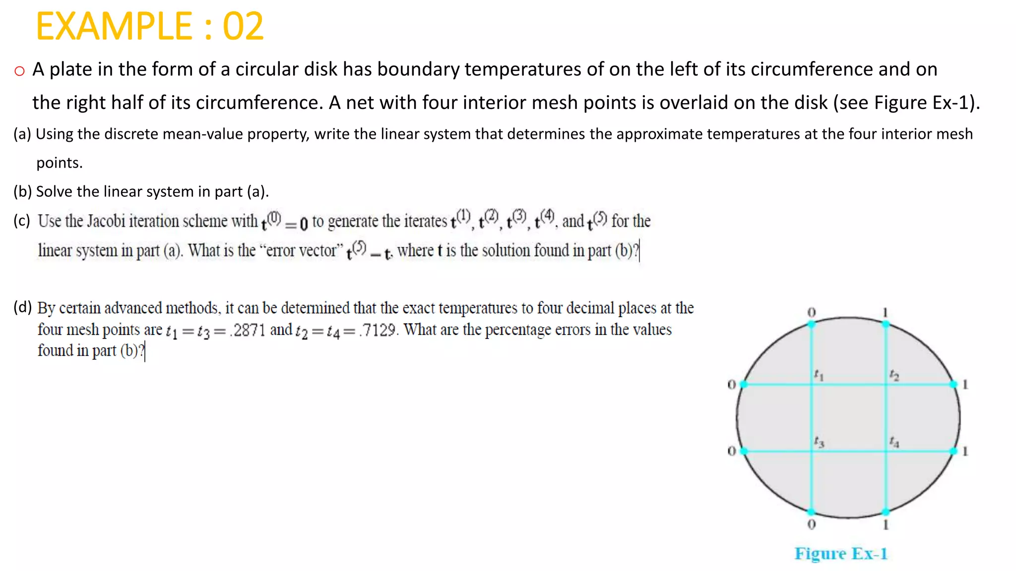 EXAMPLE : 02
o A plate in the form of a circular disk has boundary temperatures of on the left of its circumference and on
the right half of its circumference. A net with four interior mesh points is overlaid on the disk (see Figure Ex-1).
(a) Using the discrete mean-value property, write the linear system that determines the approximate temperatures at the four interior mesh
points.
(b) Solve the linear system in part (a).
(c)
(d)
 