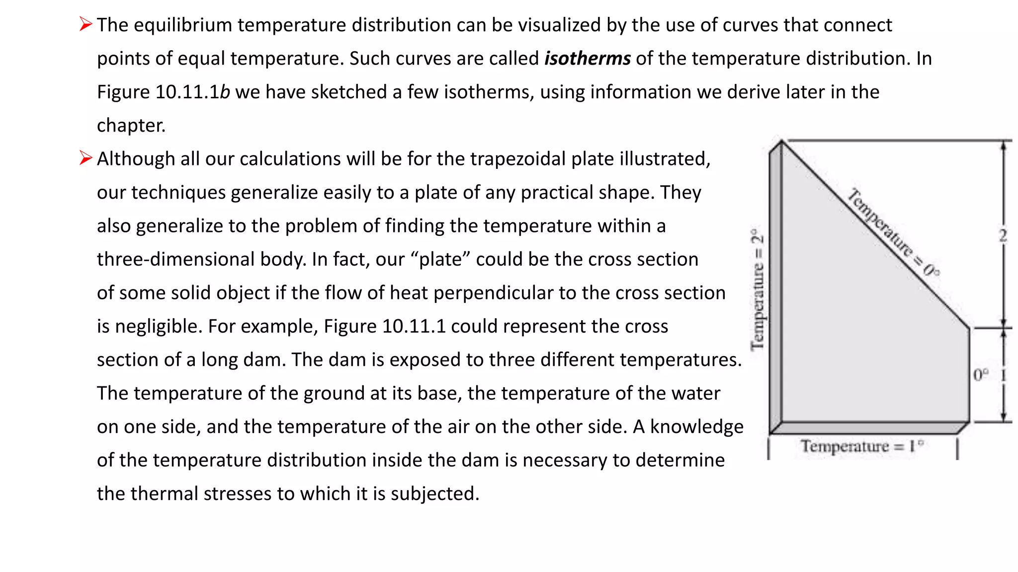 The equilibrium temperature distribution can be visualized by the use of curves that connect
points of equal temperature. Such curves are called isotherms of the temperature distribution. In
Figure 10.11.1b we have sketched a few isotherms, using information we derive later in the
chapter.
Although all our calculations will be for the trapezoidal plate illustrated,
our techniques generalize easily to a plate of any practical shape. They
also generalize to the problem of finding the temperature within a
three-dimensional body. In fact, our “plate” could be the cross section
of some solid object if the flow of heat perpendicular to the cross section
is negligible. For example, Figure 10.11.1 could represent the cross
section of a long dam. The dam is exposed to three different temperatures.
The temperature of the ground at its base, the temperature of the water
on one side, and the temperature of the air on the other side. A knowledge
of the temperature distribution inside the dam is necessary to determine
the thermal stresses to which it is subjected.
 