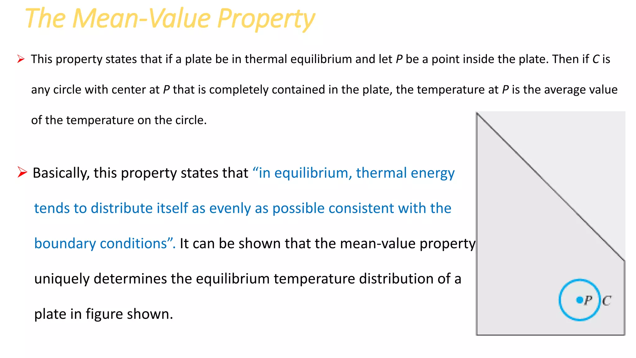 The Mean-Value Property
 This property states that if a plate be in thermal equilibrium and let P be a point inside the plate. Then if C is
any circle with center at P that is completely contained in the plate, the temperature at P is the average value
of the temperature on the circle.
 Basically, this property states that “in equilibrium, thermal energy
tends to distribute itself as evenly as possible consistent with the
boundary conditions”. It can be shown that the mean-value property
uniquely determines the equilibrium temperature distribution of a
plate in figure shown.
 