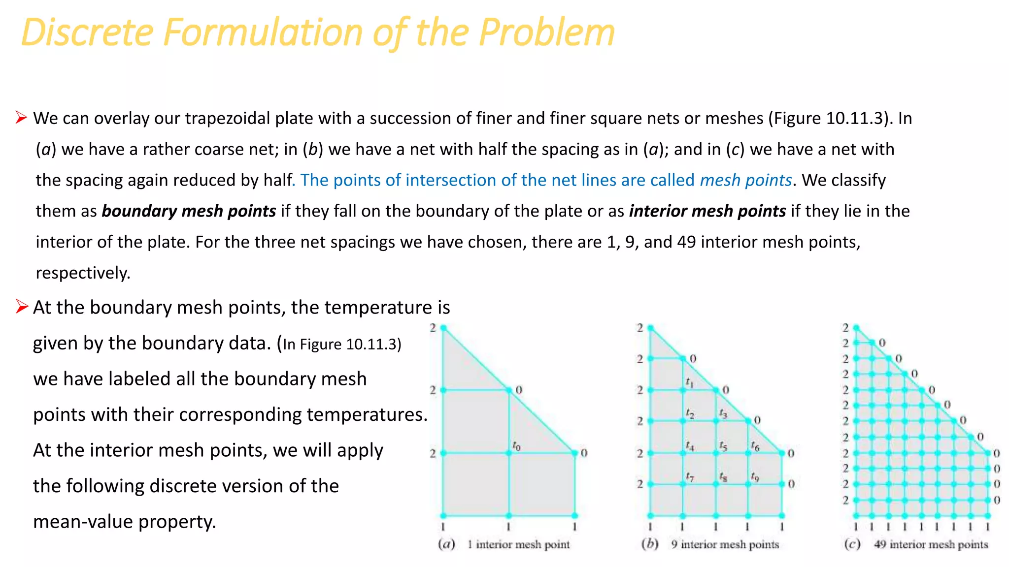 Discrete Formulation of the Problem
 We can overlay our trapezoidal plate with a succession of finer and finer square nets or meshes (Figure 10.11.3). In
(a) we have a rather coarse net; in (b) we have a net with half the spacing as in (a); and in (c) we have a net with
the spacing again reduced by half. The points of intersection of the net lines are called mesh points. We classify
them as boundary mesh points if they fall on the boundary of the plate or as interior mesh points if they lie in the
interior of the plate. For the three net spacings we have chosen, there are 1, 9, and 49 interior mesh points,
respectively.
At the boundary mesh points, the temperature is
given by the boundary data. (In Figure 10.11.3)
we have labeled all the boundary mesh
points with their corresponding temperatures.
At the interior mesh points, we will apply
the following discrete version of the
mean-value property.
 