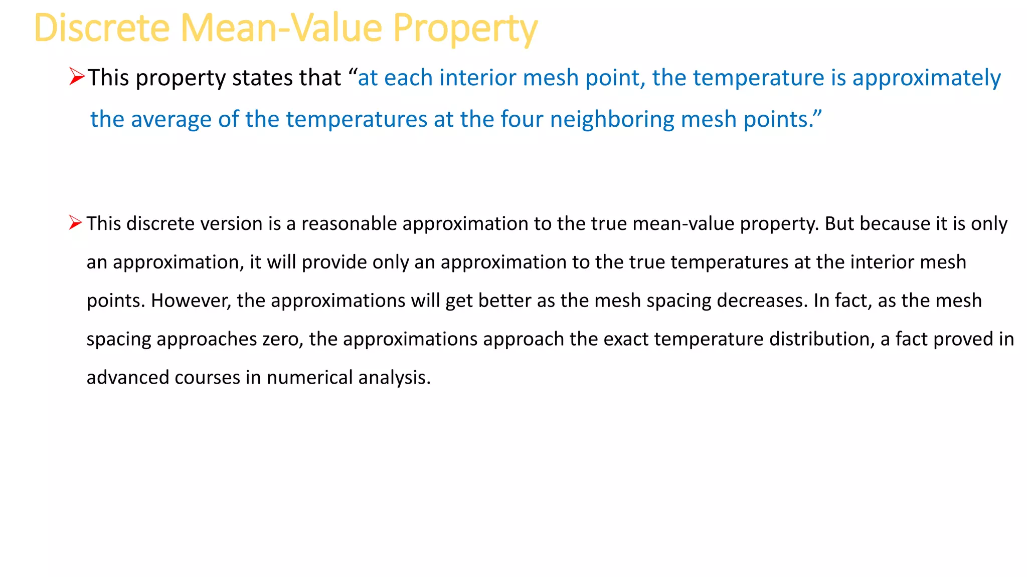 Discrete Mean-Value Property
This property states that “at each interior mesh point, the temperature is approximately
the average of the temperatures at the four neighboring mesh points.”
This discrete version is a reasonable approximation to the true mean-value property. But because it is only
an approximation, it will provide only an approximation to the true temperatures at the interior mesh
points. However, the approximations will get better as the mesh spacing decreases. In fact, as the mesh
spacing approaches zero, the approximations approach the exact temperature distribution, a fact proved in
advanced courses in numerical analysis.
 