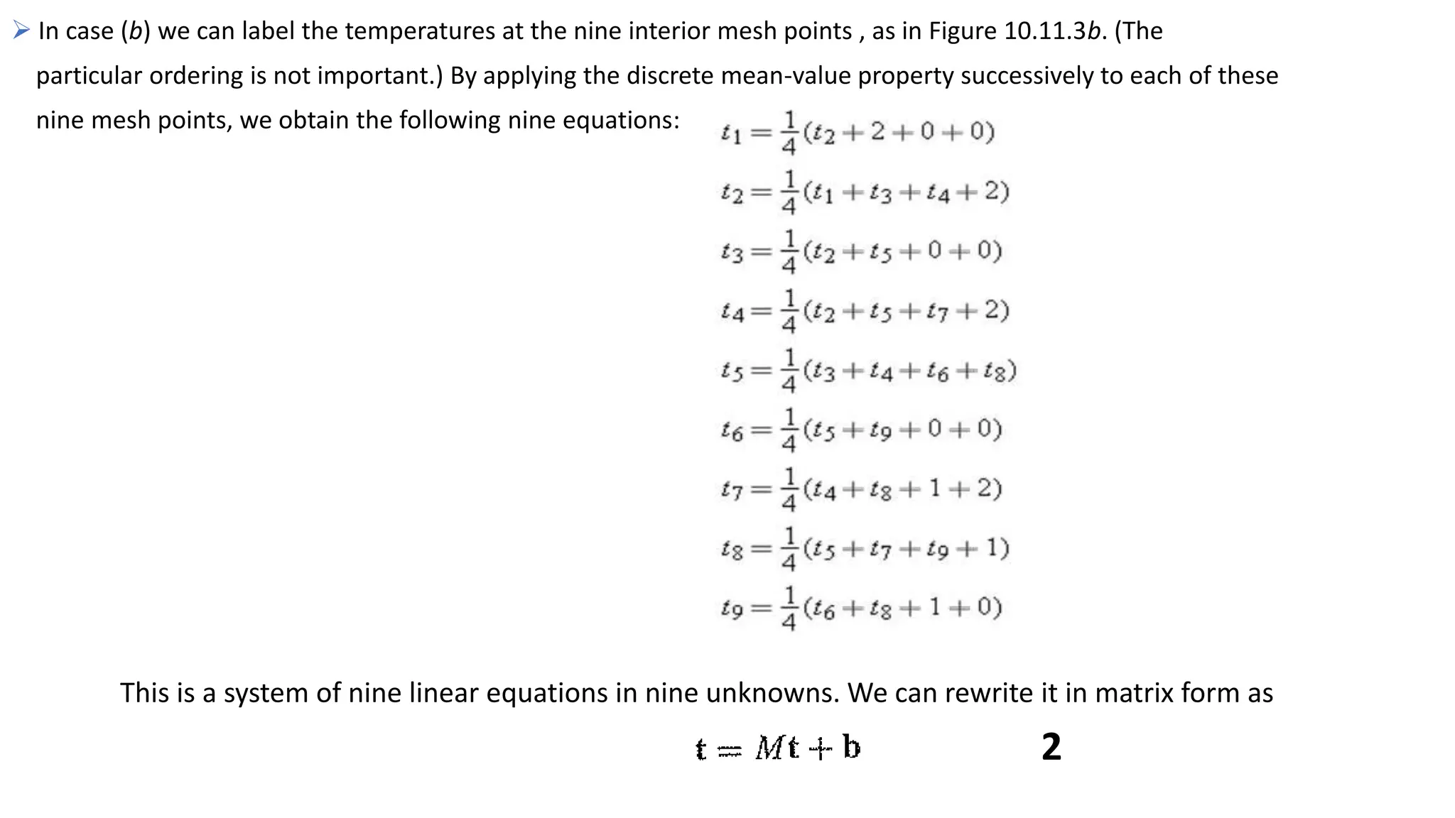  In case (b) we can label the temperatures at the nine interior mesh points , as in Figure 10.11.3b. (The
particular ordering is not important.) By applying the discrete mean-value property successively to each of these
nine mesh points, we obtain the following nine equations:
This is a system of nine linear equations in nine unknowns. We can rewrite it in matrix form as
2
 