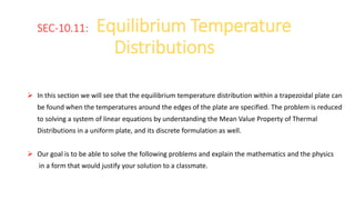 SEC-10.11: Equilibrium Temperature
Distributions
 In this section we will see that the equilibrium temperature distribution within a trapezoidal plate can
be found when the temperatures around the edges of the plate are specified. The problem is reduced
to solving a system of linear equations by understanding the Mean Value Property of Thermal
Distributions in a uniform plate, and its discrete formulation as well.
 Our goal is to be able to solve the following problems and explain the mathematics and the physics
in a form that would justify your solution to a classmate.
 
