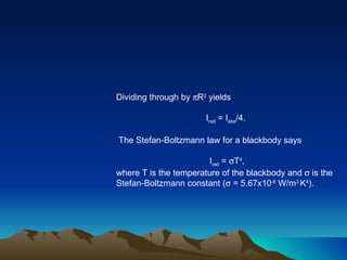 Dividing through by   R 2  yields I rad  = I abs /4.  The Stefan-Boltzmann law for a blackbody says I rad  =   T 4 , where T is the temperature of the blackbody and    is the Stefan-Boltzmann constant (   = 5.67x10 -8  W/m 2. K 4 ).  