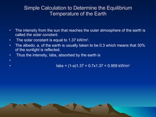 Simple Calculation to Determine the Equilibrium Temperature of the Earth The intensity from the sun that reaches the outer atmosphere of the earth is called  the solar constant.   The solar constant is equal to 1.37 kW/m 2 .  The albedo, a, of the earth is usually taken to be 0.3 which means that 30% of the sunlight is reflected.  Thus the intensity, Iabs, absorbed by the earth is Iabs = (1-a)1.37 = 0.7x1.37 = 0.959 kW/m 2. 