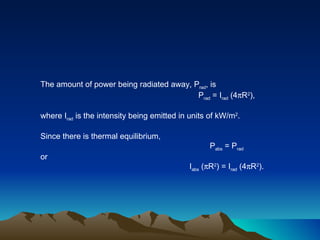 The amount of power being radiated away, P rad , is P rad  = I rad  (4  R 2 ), where I rad  is the intensity being emitted in units of kW/m 2 .  Since there is thermal equilibrium, P abs  = P rad or I abs  (  R 2 ) = I rad  (4  R 2 ). 