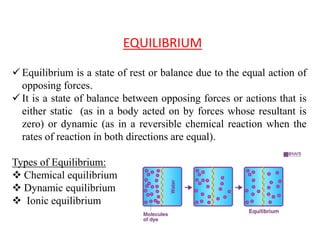 EQUILIBRIUM
 Equilibrium is a state of rest or balance due to the equal action of
opposing forces.
 It is a state of balance between opposing forces or actions that is
either static (as in a body acted on by forces whose resultant is
zero) or dynamic (as in a reversible chemical reaction when the
rates of reaction in both directions are equal).
Types of Equilibrium:
 Chemical equilibrium
 Dynamic equilibrium
 Ionic equilibrium
 