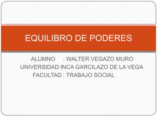 EQUILIBRO DE PODERES

   ALUMNO : WALTER VEGAZO MURO
UNIVERSIDAD INCA GARCILAZO DE LA VEGA
    FACULTAD : TRABAJO SOCIAL
 