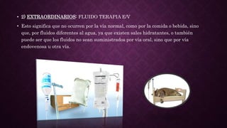 • 2) EXTRAORDINARIOS: FLUIDO TERAPIA E/V
• Esto significa que no ocurren por la vía normal, como por la comida o bebida, sino
que, por fluidos diferentes al agua, ya que existen sales hidratantes, o también
puede ser que los fluidos no sean suministrados por vía oral, sino que por vía
endovenosa u otra vía.
 