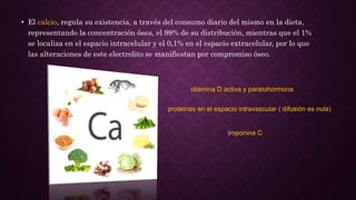 • El calcio, regula su existencia, a través del consumo diario del mismo en la dieta,
representando la concentración ósea, el 99% de su distribución, mientras que el 1%
se localiza en el espacio intracelular y el 0,1% en el espacio extracelular, por lo que
las alteraciones de este electrolito se manifiestan por compromiso óseo.
vitamina D activa y paratohormona
proteínas en el espacio intravascular ( difusión es nula)
troponina C
 