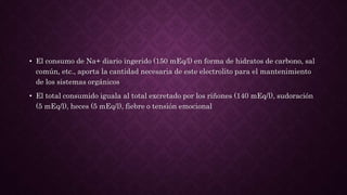• El consumo de Na+ diario ingerido (150 mEq/l) en forma de hidratos de carbono, sal
común, etc., aporta la cantidad necesaria de este electrolito para el mantenimiento
de los sistemas orgánicos
• El total consumido iguala al total excretado por los riñones (140 mEq/l), sudoración
(5 mEq/l), heces (5 mEq/l), fiebre o tensión emocional
 