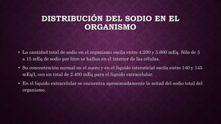 DISTRIBUCIÓN DEL SODIO EN EL
ORGANISMO
• La cantidad total de sodio en el organismo oscila entre 4.200 y 5.600 mEq. Sólo de 5
a 15 mEq de sodio por litro se hallan en el interior de las células.
• Su concentración normal en el suero y en el líquido intersticial oscila entre 140 y 145
mEq/l, con un total de 2.400 mEq para el líquido extracelular.
• En el líquido extracelular se encuentra aproximadamente la mitad del sodio total del
organismo.
 