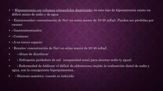 • • Hiponatremia con volumen extracelular disminuido: en este tipo de hiponatremia existe un
déficit mixto de sodio y de agua
• - Extrarrenales: concentración de Na+ en orina menor de 10-20 mEq/l. Pueden ser pérdidas por
causas:
• › Gastrointestinales:
• › Cutáneas:
• › A un tercer espacio:
• - Renales: concentración de Na+ en orina mayor de 20-40 mEq/l.
• › Abuso de diuréticos:
• › Nefropatía perdedora de sal: incapacidad renal para ahorrar sodio (y agua).
• › Enfermedad de Addison: el déficit de aldosterona impide la reabsorción distal de sodio y
agua, con la consiguiente hiperpotasemia.
• › Diuresis osmótica: cuando es inducida
 