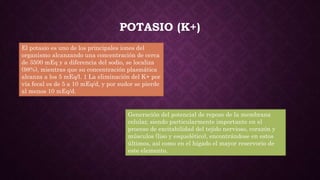 POTASIO (K+)
El potasio es uno de los principales iones del
organismo alcanzando una concentración de cerca
de 3500 mEq y a diferencia del sodio, se localiza
(98%), mientras que su concentración plasmática
alcanza a los 5 mEq/l. 1 La eliminación del K+ por
vía fecal es de 5 a 10 mEq/d, y por sudor se pierde
al menos 10 mEq/d.
Generación del potencial de reposo de la membrana
celular, siendo particularmente importante en el
proceso de excitabilidad del tejido nervioso, corazón y
músculos (liso y esquelético), encontrándose en estos
últimos, así como en el hígado el mayor reservorio de
este elemento.
 